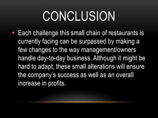CONCLUSION
• Each challenge this small chain of restaurants is
  currently facing can be surpassed by making a
  few changes to the way management/owners
  handle day-to-day business. Although it might be
  hard to adapt, these small alterations will ensure
  the company’s success as well as an overall
  increase in profits.
 