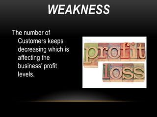 WEAKNESS
The number of
  Customers keeps
  decreasing which is
  affecting the
  business’ profit
  levels.
 