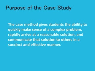 Purpose of the Case Study
The case method gives students the ability to
quickly make sense of a complex problem,
rapidly arrive at a reasonable solution, and
communicate that solution to others in a
succinct and effective manner.
 