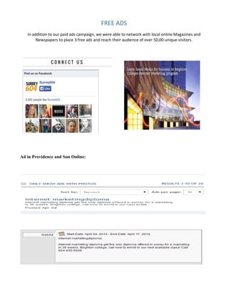 FREE	
  ADS	
  
In	
  addition	
  to	
  our	
  paid	
  ads	
  campaign,	
  we	
  were	
  able	
  to	
  network	
  with	
  local	
  online	
  Magazines	
  and	
  
Newspapers	
  to	
  place	
  3	
  free	
  ads	
  and	
  reach	
  their	
  audience	
  of	
  over	
  50,00	
  unique	
  visitors.	
  
Ad in Providence and Sun Online:
 