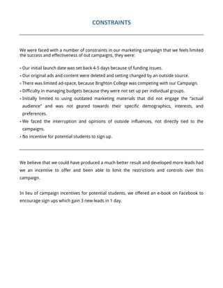 CONSTRAINTS	
  
	
  
We were faced with a number of constraints in our marketing campaign that we feels limited
the success and effectiveness of out campaigns, they were:
• Our initial launch date was set back 4-5 days because of funding issues.
• Our original ads and content were deleted and setting changed by an outside source.
• There was limited ad-space, because Brighton College was competing with our Campaign.
• Difficulty in managing budgets because they were not set up per individual groups.
• Initially limited to using outdated marketing materials that did not engage the “actual
audience” and was not geared towards their specific demographics, interests, and
preferences.
• We faced the interruption and opinions of outside influences, not directly tied to the
campaigns.
• No incentive for potential students to sign up.
We believe that we could have produced a much better result and developed more leads had
we an incentive to offer and been able to limit the restrictions and controls over this
campaign.
In lieu of campaign incentives for potential students, we offered an e-book on Facebook to
encourage sign ups which gain 3 new leads in 1 day.
 