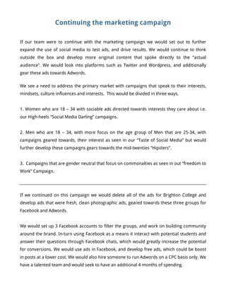 Continuing the marketing campaign
If our team were to continue with the marketing campaign we would set out to further
expand the use of social media to test ads, and drive results. We would continue to think
outside the box and develop more original content that spoke directly to the “actual
audience”. We would look into platforms such as Twitter and Wordpress, and additionally
gear these ads towards Adwords.
We see a need to address the primary market with campaigns that speak to their interests,
mindsets, culture influences and interests. This would be divided in three ways.
1. Women who are 18 – 34 with sociable ads directed towards interests they care about i.e.
our High-heels “Social Media Darling” campaigns.
2. Men who are 18 – 34, with more focus on the age group of Men that are 25-34, with
campaigns geared towards, their interest as seen in our “Taste of Social Media” but would
further develop these campaigns gears towards the mid-twenties “Hipsters”.
3. Campaigns that are gender neutral that focus on commonalties as seen in out “freedom to
Work” Campaign.
If we continued on this campaign we would delete all of the ads for Brighton College and
develop ads that were fresh, clean photographic ads, geared towards these three groups for
Facebook and Adwords.
We would set up 3 Facebook accounts to filter the groups, and work on building community
around the brand. In-turn using Facebook as a means it interact with potential students and
answer their questions through Facebook chats, which would greatly increase the potential
for conversions. We would use ads in Facebook, and develop free ads, which could be boost
in posts at a lower cost. We would also hire someone to run Adwords on a CPC basis only. We
have a talented team and would seek to have an additional 4 months of spending.
 