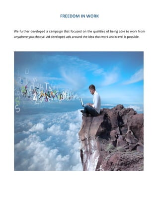 FREEDOM	
  IN	
  WORK	
  
We further developed a campaign that focused on the qualities of being able to work from
anywhere you choose. Ad developed ads around the idea that work and travel is possible.
	
  
	
  
 
