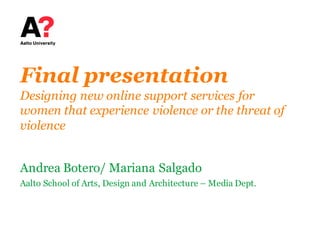 Final presentation
Designing new online support services for
women that experience violence or the threat of
violence
Andrea Botero/ Mariana Salgado
Aalto School of Arts, Design and Architecture – Media Dept.
 