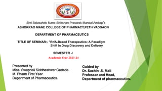 Shri Balasaheb Mane Shikshan Prasarak Mandal Ambap’s
ASHOKRAO MANE COLLEGE OF PHARMACY,PETH VADGAON
DEPARTMENT OF PHARMACEUTICS
TITLE OF SEMINAR:- "RNA-Based Therapeutics: A Paradigm
Shift in Drug Discovery and Delivery
SEMESTER -I
Academic Year 2023-24
Miss. Swapnali. S. Gadade.
Presented by
Miss. Swapnali Siddheshwar Gadade.
M. Pharm First Year
Department of Pharmaceutics. First Year
Department of Pharmaceutics.ar
Department of Pharmaceutics.
Guided by
Dr. Sachin .S. Mali
Professor and Head,
Department of pharmaceutics.
 