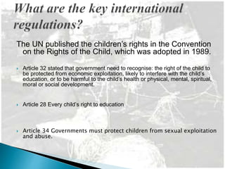 The UN published the children’s rights in the Convention
on the Rights of the Child, which was adopted in 1989.
 Article 32 stated that government need to recognise: the right of the child to
be protected from economic exploitation, likely to interfere with the child’s
education, or to be harmful to the child’s health or physical, mental, spiritual,
moral or social development.
 Article 28 Every child’s right to education
 Article 34 Governments must protect children from sexual exploitation
and abuse.
 