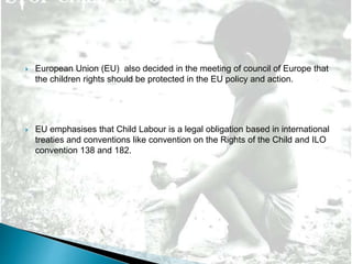  European Union (EU) also decided in the meeting of council of Europe that
the children rights should be protected in the EU policy and action.
 EU emphasises that Child Labour is a legal obligation based in international
treaties and conventions like convention on the Rights of the Child and ILO
convention 138 and 182.
 