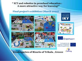 Kindergarten of Rizario of Trikala , Greece
“ ICT and robotics in preschool education :
A more attractive way for learning!”
Final project’s exhibition (March 2022)
 