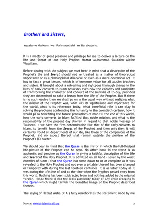 Brothers and Sisters,

Assalamo Alaikum wa Rahmatullahi wa Barakatuhu.


It is a matter of great pleasure and privilege for me to deliver a lecture on the
life and Seerat of our Holy Prophet Hazrat Muhammad Sallalaho Alaihe
Wasallam.

Before dealing with the subject we must bear in mind that a description of the
Prophet's life and Seerat should not be treated as a matter of theoretical
importance or as a philosophical discourse or even as a mere devotional act. It
has in fact a great lesson, which is of immense value for all Muslim brothers
and sisters. It brought about a refreshing and righteous thorough change in the
lives of early converts to Islam possesses even now the capacity and capability
of transforming the character and conduct of the Muslims of to-day, provided
they are determined to take a lesson from the life of the Prophet. But if there
is no such resolve then we shall go on in the usual way without realizing what
the mission of the Prophet was, what was its significance and importance for
the world, what is its relevance today, what beneficial role it can play in
solving the problems confronting the humanity in the twentieth century, how it
would go on benefiting the future generations of man till the end of this world,
how the early converts to Islam fulfilled that noble mission, and what is the
responsibility of the present day Urnmah in regard to that noble message of
Tauheed. If we have the firm determination like that of the early converts to
Islam, to benefit from the Seerat of the Prophet and then only then it will
certainly mould all departments of our life, like those of the companions of the
Prophet, and no aspect thereof shall remain outside the purview of the
Prophet's life sketch.

We should bear in mind that the Quran is the mirror in which the full-fledged
life-picture of the Prophet can be seen. No other book in the world is so
authentic and genuine as the Quran in giving a faithful description of the life
and Seerat of the Holy Prophet. It is admitted on all hand – seven by the worst
enemies of Islam - that the Quran has come down to us as complete as it was
revealed to the Holy Prophet and not even a syllable thereof has been changed
or tampered with during the last fourteen centuries. It is as intact today as it
was during the lifetime of and at the time when the Prophet passed away from
this world. Nothing has been subtracted from and nothing added to the original
version. Hence there is not the least possibility today of any error creeping in
the Quran which might tarnish the beautiful image of the Prophet described
therein.

The saying of Hazrat Aisha (R.A.) fully corroborates the statement made by me


Source: www.al-islamforall.org                                                 2
 