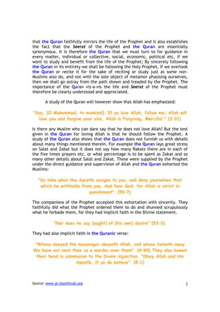 that the Quran faithfully mirrors the life of the Prophet and it also establishes
the fact that the Seerat of the Prophet and the Quran are essentially
synonymous. It is therefore the Quran that we must turn to for guidance in
every matter, individual or collective, social, economic, political etc, if we
want to study and benefit from the life of the Prophet; By sincerely following
the Quran in its entirety we shall be following the Holy Prophet, if we overlook
the Quran or recite it for the sake of reciting or study just as some non-
Muslims also do, and not with the sole object of metamor phasising ourselves,
then we shall go astray from the path shown and treaded by the Prophet. The
importance of the Quran vis-a-vis the life and Seerat of the Prophet must
therefore be clearly understood and appreciated.

       A study of the Quran will however show that Allah has emphasized:

"Say, (O Muhammad, to mankind): If ye love Allah, follow me; Allah will
  love you and forgive your sins. Allah is Forgiving, Merciful." (3:31)

Is there any Muslim who can dare say that he does not love Allah? But the test
given in the Quran for loving Allah is that he should follow the Prophet. A
study of the Quran also shows that the Quran does not furnish us with details
about many things mentioned therein. For example the Quran lays great stress
on Salat and Zakat but it does not say how many Rakats there are in each of
the five times prayers etc. or what percentage is to be spent as Zakat and so
many other details about Salat and Zakat. These were supplied by the Prophet
under the direct guidance and supervision of Allah and the Quran exhorted the
Muslims:

   "So take what the Apostle assigns to you, and deny yourselves that
    which he withholds from you. And fear God; for Allah is strict in
                          punishment". (59:7)

The companions of the Prophet accepted this exhortation with sincerity. They
faithfully did what the Prophet ordered them to do and shunned scrupulously
what he forbade them, for they had implicit faith in the Divine statement.

            "Nor does he say (aught) of (his own) desire" (53:3).

They had also implicit faith in the Quranic verse:

"Whoso obeyed the messenger obeyeth Allah, and whoso turneth away
We have not sent thee as a warder over them". (4:80) They also bowed
 their head in submission to the Divine injunction. "Obey Allah and His
                   Apostle, if ye do believe". (8:1)



Source: www.al-islamforall.org                                                 3
 