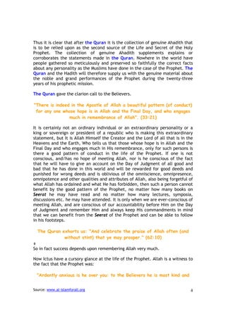 Thus it is clear that after the Quran it is the collection of genuine Ahadith that
is to be relied upon as the second source of the Life and Secret of the Holy
Prophet. The collection of genuine Ahadith supplements explains or
corroborates the statements made in the Quran. Nowhere in the world have
people gathered so meticulously and preserved so faithfully the correct facts
about any personality as the Muslims have done in the case of the Prophet. The
Quran and the Hadith will therefore supply us with the genuine material about
the noble and grand performances of the Prophet during the twenty-three
years of his prophetic mission.

The Quran gave the clarion call to the Believers.

"There is indeed in the Apostle of Allah a beautiful pattern (of conduct)
 for any one whose hope is in Allah and the Final Day, and who engages
                much in remembrance of Allah". (33:21)

It is certainly not an ordinary individual or an extraordinary personality or a
king or sovereign or president of a republic who is making this extraordinary
statement, but It is Allah Himself the Creator and the Lord of all that is in the
Heavens and the Earth, Who tells us that those whose hope is in Allah and the
Final Day and who engages much in His remembrance, only for such persons is
there a good pattern of conduct in the life of the Prophet. If one is not
conscious, and/has no hope of meeting Allah, nor is he conscious of the fact
that he will have to give an account on the Day of Judgment of all good and
bad that he has done in this world and will be rewarded for good deeds and
punished for wrong deeds and is oblivious of the omniscience, omnipresence,
omnipotence and other qualities and attributes of Allah, also being forgetful of
what Allah has ordained and what He has forbidden, then such a person cannot
benefit by the good pattern of the Prophet, no matter how many books on
Seerat he may have read and no matter how many lectures, symposia,
discussions etc. he may have attended. It is only when we are ever-conscious of
meeting Allah, and are conscious of our accountability before Him on the Day
of Judgment and remember Him and always keep His commandments in mind
that we can benefit from the Seerat of the Prophet and can be able to follow
in his footsteps.

  The Quran exhorts us: "And celebrate the praise of Allah often (and
             without stint) that ye may prosper." (62:10)

So in fact success depends upon remembering Allah very much.

Now Ictus have a cursory glance at the life of the Prophet. Allah is a witness to
the fact that the Prophet was:

  "Ardently anxious is he over you: to the Believers he is most kind and


Source: www.al-islamforall.org                                                  4
 