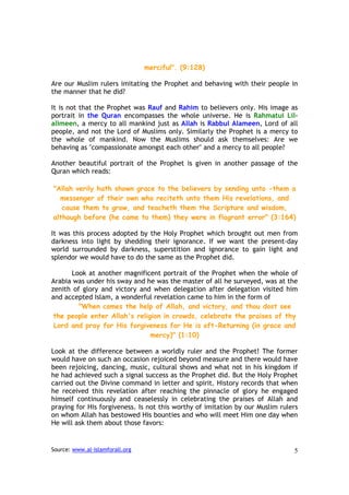 merciful". (9:128)

Are our Muslim rulers imitating the Prophet and behaving with their people in
the manner that he did?

It is not that the Prophet was Rauf and Rahim to believers only. His image as
portrait in the Quran encompasses the whole universe. He is Rahmatui Lil-
alimeen, a mercy to all mankind just as Allah is Rabbul Alameen, Lord of all
people, and not the Lord of Muslims only. Similarly the Prophet is a mercy to
the whole of mankind. Now the Muslims should ask themselves: Are we
behaving as "compassionate amongst each other" and a mercy to all people?

Another beautiful portrait of the Prophet is given in another passage of the
Quran which reads:

"Allah verily hath shown grace to the believers by sending unto -them a
  messenger of their own who reciteth unto them His revelations, and
   cause them to grow, and teacheth them the Scripture and wisdom,
although before (he came to them) they were in flagrant error" (3:164)

It was this process adopted by the Holy Prophet which brought out men from
darkness into light by shedding their ignorance. If we want the present-day
world surrounded by darkness, superstition and ignorance to gain light and
splendor we would have to do the same as the Prophet did.

      Look at another magnificent portrait of the Prophet when the whole of
Arabia was under his sway and he was the master of all he surveyed, was at the
zenith of glory and victory and when delegation after delegation visited him
and accepted Islam, a wonderful revelation came to him in the form of
        "When comes the help of Allah, and victory, and thou dost see
 the people enter Allah's religion in crowds, celebrate the praises of thy
 Lord and pray for His forgiveness for He is oft-Returning (in grace and
                               mercy)" (1:10)

Look at the difference between a worldly ruler and the Prophet! The former
would have on such an occasion rejoiced beyond measure and there would have
been rejoicing, dancing, music, cultural shows and what not in his kingdom if
he had achieved such a signal success as the Prophet did. But the Holy Prophet
carried out the Divine command in letter and spirit. History records that when
he received this revelation after reaching the pinnacle of glory he engaged
himself continuously and ceaselessly in celebrating the praises of Allah and
praying for His forgiveness. Is not this worthy of imitation by our Muslim rulers
on whom Allah has bestowed His bounties and who will meet Him one day when
He will ask them about those favors:


Source: www.al-islamforall.org                                                 5
 