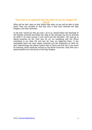 "Then shall ye be questioned that Day about the joy (ye indulged in!)"
                                   (102:8)
What will be their reply on that fateful Day when no one will be able to help
them? They will succeed on that Day only if they have followed the Holy
Prophet in all their activities.

In the end I would say that you and I, all of us, should follow the teachings of
the Prophet sincerely and follow the code of life laid down by him as directed
by 'Allah if we want success in this world and the Hereafter. We must go in
asking ourselves all the 'time how far arc we complying with the Divine
commands in our daily life and how far have we neglected them. If one
overlooked them one must repent sincerely and ask forgiveness of Allah for
one's shortcomings and should resolve that in future one will not in any event
do anything, which would be contrary to the Divine injunction. Only then can a
person benefit from the Secret of the Holy Prophet.




Source: www.al-islamforall.org                                                6
 