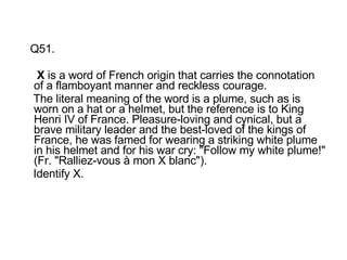 Q51.   X  is a word of French origin that carries the connotation of a flamboyant manner and reckless courage. The literal meaning of the word is a plume, such as is worn on a hat or a helmet, but the reference is to King Henri IV of France. Pleasure-loving and cynical, but a brave military leader and the best-loved of the kings of France, he was famed for wearing a striking white plume in his helmet and for his war cry: "Follow my white plume!" (Fr. "Ralliez-vous à mon X blanc"). Identify X. 