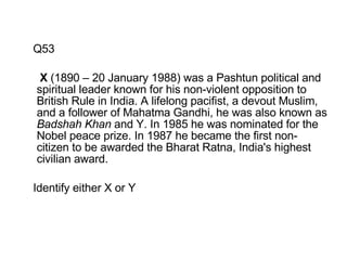 Q53   X  (1890 – 20 January 1988) was a Pashtun political and spiritual leader known for his non-violent opposition to British Rule in India. A lifelong pacifist, a devout Muslim, and a follower of Mahatma Gandhi, he was also known as  Badshah Khan  and Y. In 1985 he was nominated for the Nobel peace prize. In 1987 he became the first non-citizen to be awarded the Bharat Ratna, India's highest civilian award. Identify either X or Y 