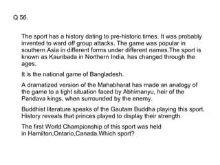 Q 56. The sport has a history dating to pre-historic times. It was probably invented to ward off group attacks. The game was popular in southern Asia in different forms under different names.The sport is known as Kaunbada in Northern India, has changed through the ages. It is the national game of Bangladesh.  A dramatized version of the Mahabharat has made an analogy of the game to a tight situation faced by Abhimanyu, heir of the Pandava kings, when surrounded by the enemy. Buddhist literature speaks of the Gautam Buddha playing this sport. History reveals that princes played to display their strength.  The first World Championship of this sport was held in Hamilton,Ontario,Canada.Which sport? 