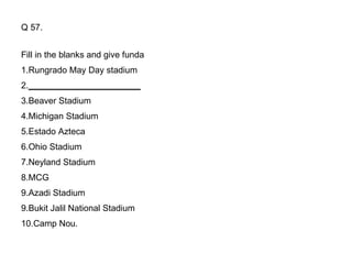 Q 57. Fill in the blanks and give funda 1.Rungrado May Day stadium 2. _______________________ 3.Beaver Stadium 4.Michigan Stadium 5.Estado Azteca 6.Ohio Stadium 7.Neyland Stadium 8.MCG 9.Azadi Stadium 9.Bukit Jalil National Stadium 10.Camp Nou. 