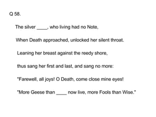 Q 58. The silver ____, who living had no Note, When Death approached, unlocked her silent throat. Leaning her breast against the reedy shore, thus sang her first and last, and sang no more: "Farewell, all joys! O Death, come close mine eyes! "More Geese than ____ now live, more Fools than Wise." 