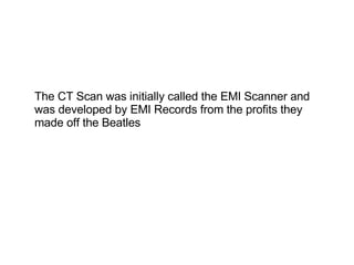The CT Scan was initially called the EMI Scanner and was developed by EMI Records from the profits they made off the Beatles 