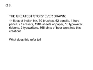 Q 8. THE GREATEST STORY EVER DRAWN: 14 litres of Indian Ink, 30 brushes, 62 pencils, 1 hard pencil. 27 erasers, 1984 sheets of paper, 16 typewriter ribbons, 2 typewriters, 366 pints of beer went into this creation!  What does this refer to?  