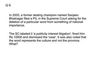 Q 9. In 2005, a former skating champion named Sanjeev Bhatnagar filed a PIL in the Supreme Court asking for the deletion of a particular word from something of national importance.  The SC labeled it 'a publicity interest litigation', fined him Rs.10000 and dismissed the 'case'. It was also noted that the word represents the culture and not the province. What?  