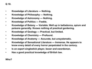 Q 10. Knowledge of Literature — Nothing. Knowledge of Philosophy — Nothing. Knowledge of Astronomy — Nothing. Knowledge of Politics — Feeble. Knowledge of Botany — Variable. Well up in belladonna, opium and poisons generally. Knows nothing of practical gardening. Knowledge of Geology — Practical, but limited.  Knowledge of Chemistry — Profound. Knowledge of Anatomy — Accurate, but unsystematic. Knowledge of Sensational Literature — Immense. He appears to know every detail of every horror perpetrated in the century. Is an expert singlestick player, boxer and swordsman. Has a good practical knowledge of British law. Who? 