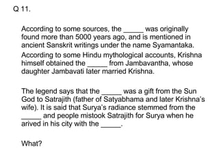 Q 11. According to some sources, the _____ was originally found more than 5000 years ago, and is mentioned in ancient Sanskrit writings under the name Syamantaka.  According to some Hindu mythological accounts, Krishna himself obtained the _____ from Jambavantha, whose daughter Jambavati later married Krishna.  The legend says that the _____ was a gift from the Sun God to Satrajith (father of Satyabhama and later Krishna’s wife). It is said that Surya’s radiance stemmed from the _____ and people mistook Satrajith for Surya when he arived in his city with the _____.  What? 