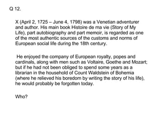 Q 12. X (April 2, 1725 – June 4, 1798) was a Venetian adventurer and author. His main book Histoire de ma vie (Story of My Life), part autobiography and part memoir, is regarded as one of the most authentic sources of the customs and norms of European social life during the 18th century.   He enjoyed the company of European royalty, popes and cardinals, along with men such as Voltaire, Goethe and Mozart; but if he had not been obliged to spend some years as a librarian in the household of Count Waldstein of Bohemia (where he relieved his boredom by writing the story of his life), he would probably be forgotten today.  Who? 