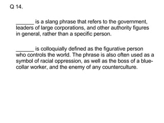 Q 14. ______ is a slang phrase that refers to the government, leaders of large corporations, and other authority figures in general, rather than a specific person.  ______ is colloquially defined as the figurative person who controls the world. The phrase is also often used as a symbol of racial oppression, as well as the boss of a blue-collar worker, and the enemy of any counterculture.  