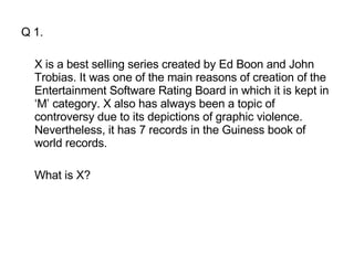 Q 1. X is a best selling series created by Ed Boon and John Trobias. It was one of the main reasons of creation of the Entertainment Software Rating Board in which it is kept in ‘M’ category. X also has always been a topic of controversy due to its depictions of graphic violence. Nevertheless, it has 7 records in the Guiness book of world records.  What is X? 