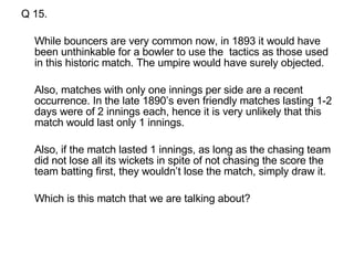 Q 15. While bouncers are very common now, in 1893 it would have been unthinkable for a bowler to use the  tactics as those used in this historic match. The umpire would have surely objected.  Also, matches with only one innings per side are a recent occurrence. In the late 1890’s even friendly matches lasting 1-2 days were of 2 innings each, hence it is very unlikely that this match would last only 1 innings.  Also, if the match lasted 1 innings, as long as the chasing team did not lose all its wickets in spite of not chasing the score the team batting first, they wouldn’t lose the match, simply draw it.  Which is this match that we are talking about? 