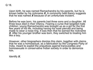 Q 18. Upon birth, he was named Ramachandra by his parents, but he is known better by his nickname  X .  A commonly held theory suggests that he was named  X  because of an unfortunate incident.  Before he was born, his parents had three sons and a daughter. All three boys died in their infancy. Fearing a curse that targeted male children, young Ramachandra was brought up as a girl for the first few years of his life, including having his nose pierced and being made to wear a nose-ring. It was then that he earned the nickname  X . After his younger brother was born, they switched to treating him like a boy.  However, other biographers dismiss this claim, together with claims that he was a homosexual, as a fabrication by the Congress Party of India, meant to exploit the prejudices against transvestites and homosexuals in conservative Indian society in order to demonize him. Identify  X. 