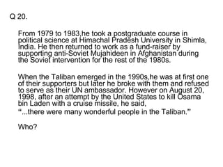 Q 20. From 1979 to 1983,he took a postgraduate course in political science at Himachal Pradesh University in Shimla, India. He then returned to work as a fund-raiser by supporting anti-Soviet Mujahideen in Afghanistan during the Soviet intervention for the rest of the 1980s. When the Taliban emerged in the 1990s,he was at first one of their supporters but later he broke with them and refused to serve as their UN ambassador. However on August 20, 1998, after an attempt by the United States to kill Osama bin Laden with a cruise missile, he said, “ ...there were many wonderful people in the Taliban. ” Who? 