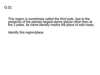 Q 22. This region is sometimes called the third pole, due to the presence of the planets largest alpine glacier other than at the 2 poles. Its name literally means the place of wild roses. Identify this region/place. 