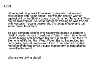 Q 23. He received his powers from seven gurus who trained and blessed him with "yogic shakti". He was the chosen warrior against evil by the Siddha gurus of a cult named Suryanshi. They are the followers of Sun. As a part of his training he was trained with Kundalini Yoga to awaken the 7 chakras of body and gain super power from them.  To gain complete control over his powers he had to perform a ritual of death. He was to perform a Yajna in which he entered the fire himself and dissolved his body in the fire. Then the Five Elements of life i.e. Fire, Wind, Water, Earth, Sky revived his body giving special powers from them. Thus after leaving his mortal body he was given a super human form to fight against the evil in the world. Who are we talking about? 