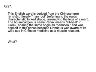 Q 27. This English word is derived from the Chinese term rénshēn, literally "man root" (referring to the root's characteristic forked shape, resembling the legs of a man). The botanical/genus name Panax means "all-heal" in Greek, sharing the same origin as "panacea," and was applied to this genus because Linnaeus was aware of its wide use in Chinese medicine as a muscle relaxant. What? 