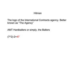 Hitman  The logo of the International Contracts agency. Better known as “The Agency” AMT Hardballers or simply, the Ballers (7^2)-2= 47 