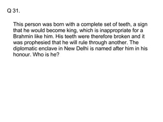 Q 31. This person was born with a complete set of teeth, a sign that he would become king, which is inappropriate for a Brahmin like him. His teeth were therefore broken and it was prophesied that he will rule through another. The diplomatic enclave in New Delhi is named after him in his honour. Who is he? 