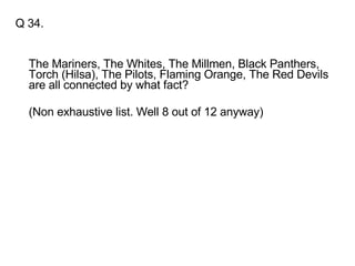 Q 34. The Mariners, The Whites, The Millmen, Black Panthers, Torch (Hilsa), The Pilots, Flaming Orange, The Red Devils are all connected by what fact? (Non exhaustive list. Well 8 out of 12 anyway) 