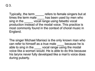 Q 3. Typically, the term _____ refers to female singers but at times the term male ____ has been used by men who sing in the _____ vocal range using falsetto vocal production instead of the modal voice. This practice is most commonly found in the context of choral music in England.  The singer Michael Maniaci is the only known man who can refer to himself as a true male ____ because he is able to sing in the ____ vocal range using the modal voice like a woman would. He is able to do this because his larynx never fully developed like a man's voice does during puberty.  