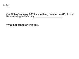 Q 35. On 27th of January 2009,some thing resulted in APJ Abdul Kalam being India’s only___________________. What happened on this day? 