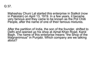 Q 37. Mahashay Chuni Lal started this enterprise in Sialkot (now in Pakistan) on April 13, 1919. In a few years, it became very famous and they came to be known as the Pot Chilli People, after the name of one of their famous mixtures.  After the partition of India, the son of the founder, shifted to Delhi and opened up his shop at Ajmal Khan Road, Karol Bagh. The name of this enterprise means "the Shop of the Magnanimous" in Punjabi. Which company are we talking about? 