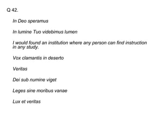 Q 42. In Deo speramus   In lumine Tuo videbimus lumen   I would found an institution where any person can find instruction in any study.   Vox clamantis in deserto   Veritas   Dei sub numine viget   Leges sine moribus vanae   Lux et veritas   