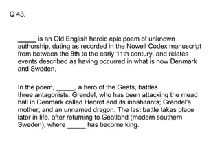 Q 43. _____  is an Old English heroic epic poem of unknown authorship, dating as recorded in the Nowell Codex manuscript from between the 8th to the early 11th century, and relates events described as having occurred in what is now Denmark and Sweden.  In the poem, _____, a hero of the Geats, battles three antagonists: Grendel, who has been attacking the mead hall in Denmark called Heorot and its inhabitants; Grendel's mother; and an unnamed dragon. The last battle takes place later in life, after returning to Geatland (modern southern Sweden), where _____ has become king. 