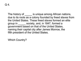Q 4. The history of _____ is unique among African nations, due to its roots as a colony founded by freed slaves from the United States. These freed slaves formed an elite group in _____ society, and, in 1847, formed a government based on that of the United States, naming their capital city after James Monroe, the fifth president of the United States.  Which Country?  
