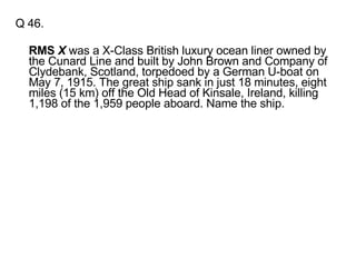 Q 46.  RMS  X  was a X-Class British luxury ocean liner owned by the Cunard Line and built by John Brown and Company of Clydebank, Scotland, torpedoed by a German U-boat on May 7, 1915. The great ship sank in just 18 minutes, eight miles (15 km) off the Old Head of Kinsale, Ireland, killing 1,198 of the 1,959 people aboard. Name the ship. 
