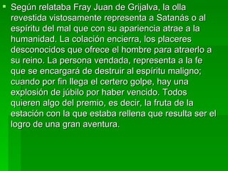 Según relataba Fray Juan de Grijalva, la olla revestida vistosamente representa a Satanás o al espíritu del mal que con su apariencia atrae a la humanidad. La colación encierra, los placeres desconocidos que ofrece el hombre para atraerlo a su reino. La persona vendada, representa a la fe que se encargará de destruir al espíritu maligno; cuando por fin llega el certero golpe, hay una explosión de júbilo por haber vencido. Todos quieren algo del premio, es decir, la fruta de la estación con la que estaba rellena que resulta ser el logro de una gran aventura. 