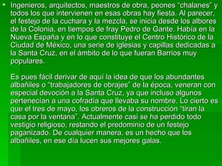 Ingenieros, arquitectos, maestros de obra, peones “chalanes” y todos los que intervienen en esas obras hay fiesta. Al parecer, el festejo de la cuchara y la mezcla, se inicia desde los albores de la Colonia, en tiempos de fray Pedro de Gante. Había en la Nueva España y en lo que constituye el Centro Histórico de la Ciudad de México, una serie de iglesias y capillas dedicadas a la Santa Cruz, en el ámbito de lo que fueran Barrios muy populares. Es pues fácil derivar de aquí la idea de que los abundantes albañiles o “trabajadores de obrajes” de la época, veneran con especial devoción a la Santa Cruz, ya que incluso algunos pertenecían a una cofradía que llevaba su nombre. Lo cierto es que el tres de mayo, los obreros de la construcción “tiran la casa por la ventana”. Actualmente casi se ha perdido todo vestigio religioso, restando el predominio de un festejo paganizado. De cualquier manera, es un hecho que los albañiles, en ese día lucen sus mejores galas. 