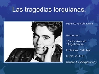 Las tragedias lorquianas.
Federico García Lorca
Hecho por :
*Carlos Arrondo
*Ángel García
Profesora: Cati Ros
Curso: 2º ESO
Grupo: A (6ªexposición)
 