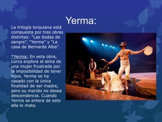 Yerma:La trilogía lorquiana está
compuesta por tres obras
distintas: “Las bodas de
sangre”, “Yerma” y “La
casa de Bernarda Alba”.
*Yerma: En esta obra,
Lorca explora el alma de
una mujer frustrada por
la imposibilidad de tener
hijos. Yerma se ha
casado con la única
finalidad de ser madre,
pero su marido no desea
descendencia. Cuando
Yerma se entera de esto
ella lo mata.
 